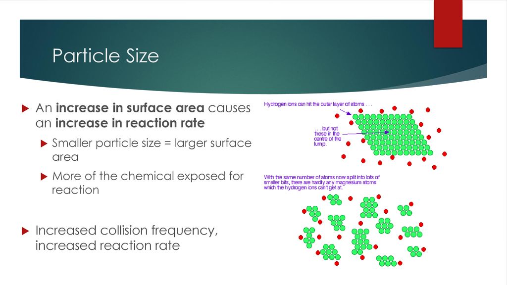 Particle Size An increase in surface area causes an increase in reaction rate. Smaller particle size = larger surface area.