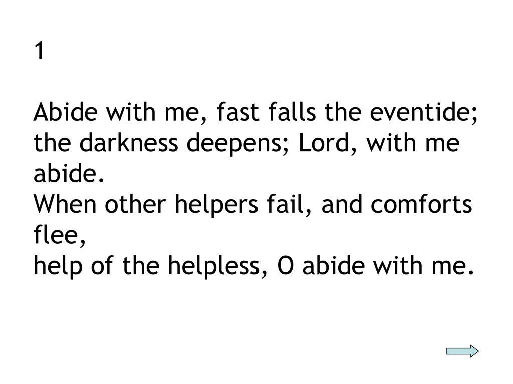1 Abide with me, fast falls the eventide; the darkness deepens; Lord, with me abide. When other helpers fail, and comforts flee,