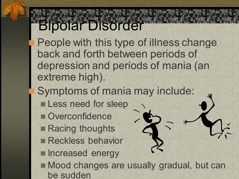 Bipolar Disorder People with this type of illness change back and forth between periods of depression and periods of mania (an extreme high).