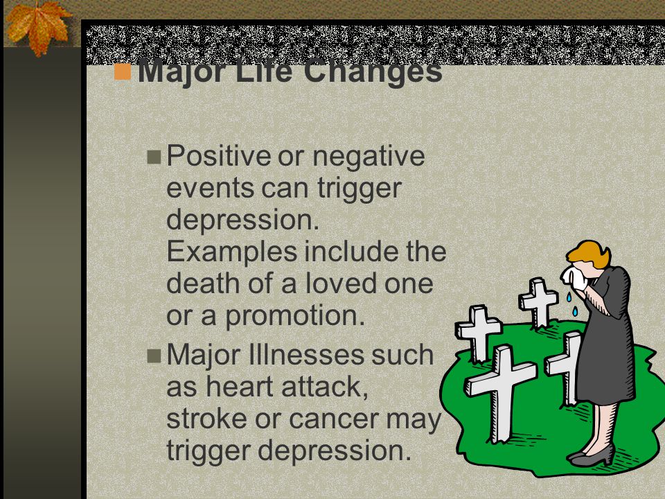 Major Life Changes Positive or negative events can trigger depression. Examples include the death of a loved one or a promotion.