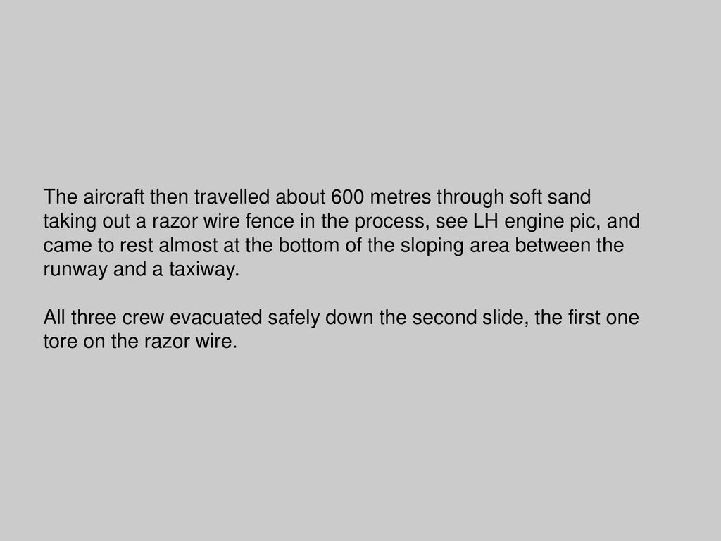 The aircraft then travelled about 600 metres through soft sand taking out a razor wire fence in the process, see LH engine pic, and came to rest almost at the bottom of the sloping area between the runway and a taxiway.