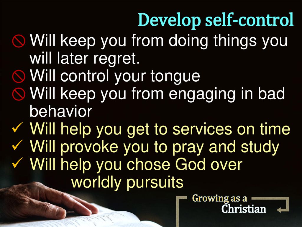 Develop self-control Will keep you from doing things you will later regret. Will control your tongue.