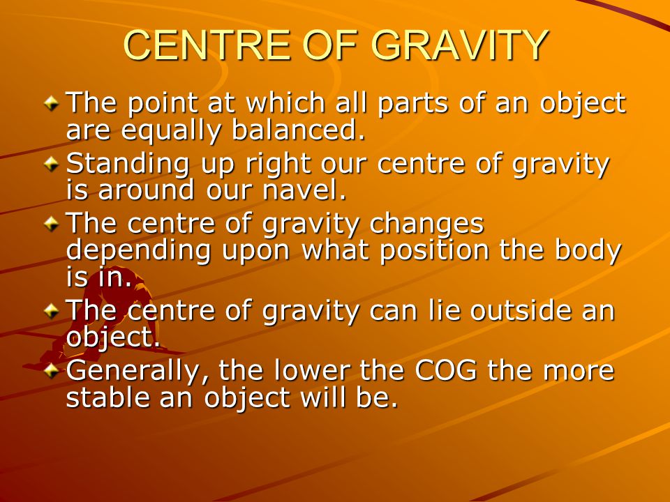 CENTRE OF GRAVITY The point at which all parts of an object are equally balanced. Standing up right our centre of gravity is around our navel.