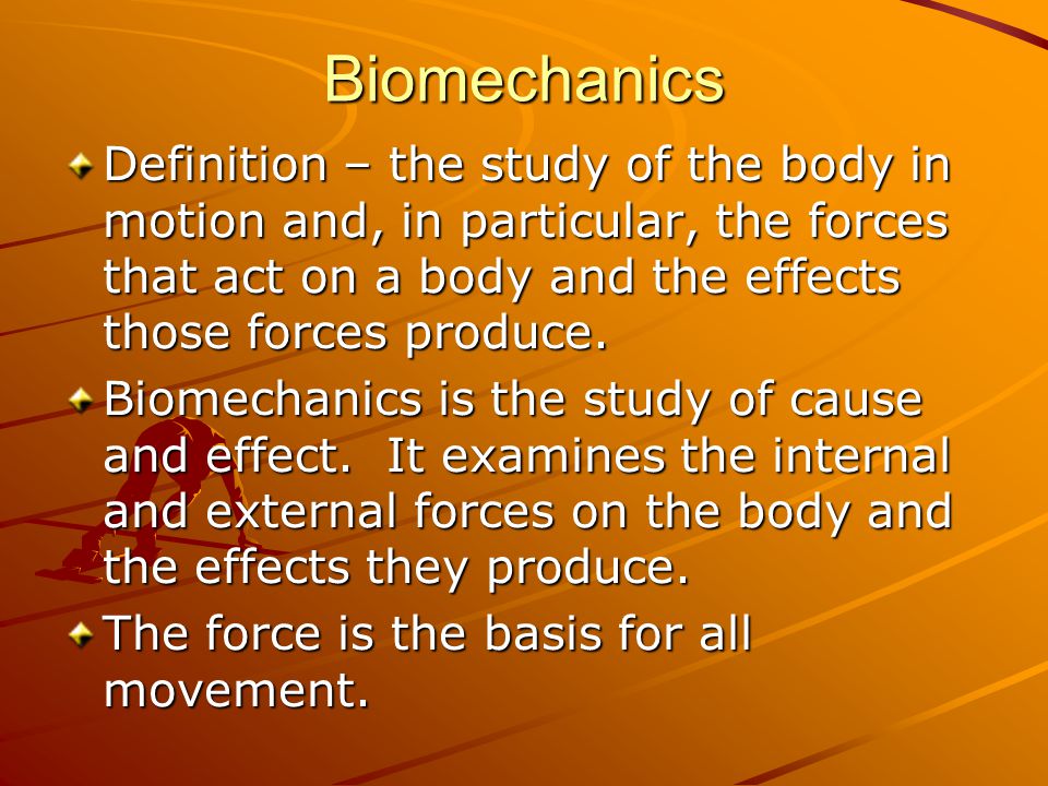 Biomechanics Definition – the study of the body in motion and, in particular, the forces that act on a body and the effects those forces produce.