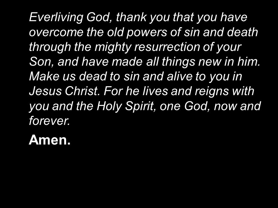 Everliving God, thank you that you have overcome the old powers of sin and death through the mighty resurrection of your Son, and have made all things new in him. Make us dead to sin and alive to you in Jesus Christ. For he lives and reigns with you and the Holy Spirit, one God, now and forever.