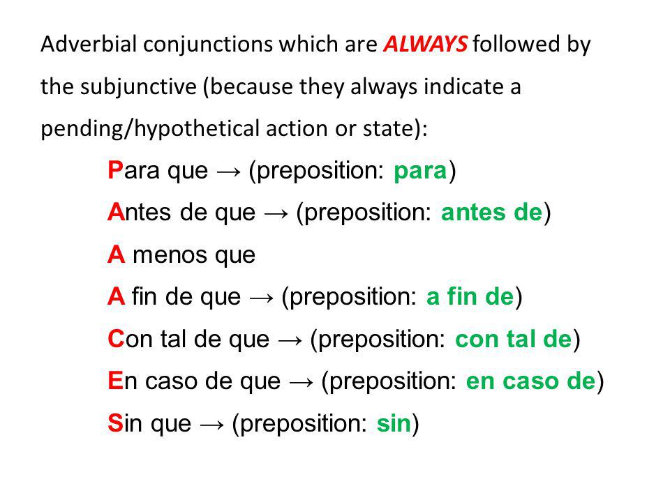 Adverbial conjunctions which are ALWAYS followed by the subjunctive (because they always indicate a pending/hypothetical action or state): Para que → (preposition: para) Antes de que → (preposition: antes de) A menos que A fin de que → (preposition: a fin de) Con tal de que → (preposition: con tal de) En caso de que → (preposition: en caso de) Sin que → (preposition: sin)