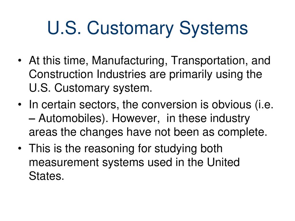 U.S. Customary Systems At this time, Manufacturing, Transportation, and Construction Industries are primarily using the U.S. Customary system.