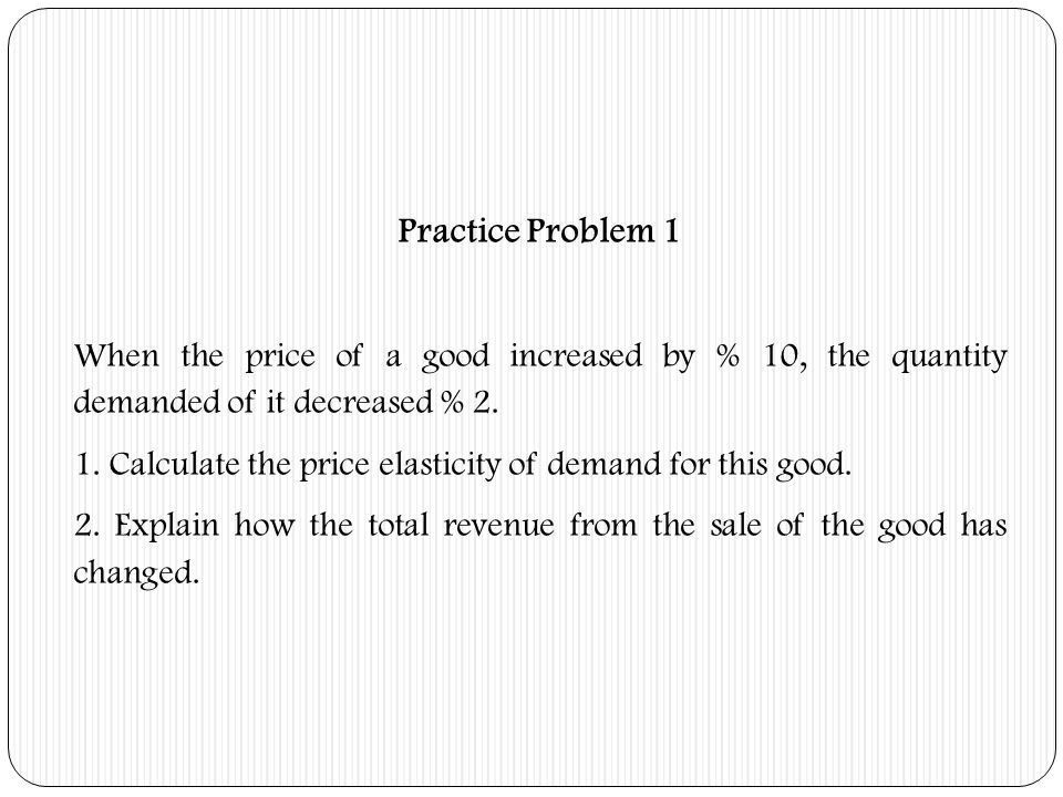 Practice Problem 1 When the price of a good increased by % 10, the quantity demanded of it decreased % 2.