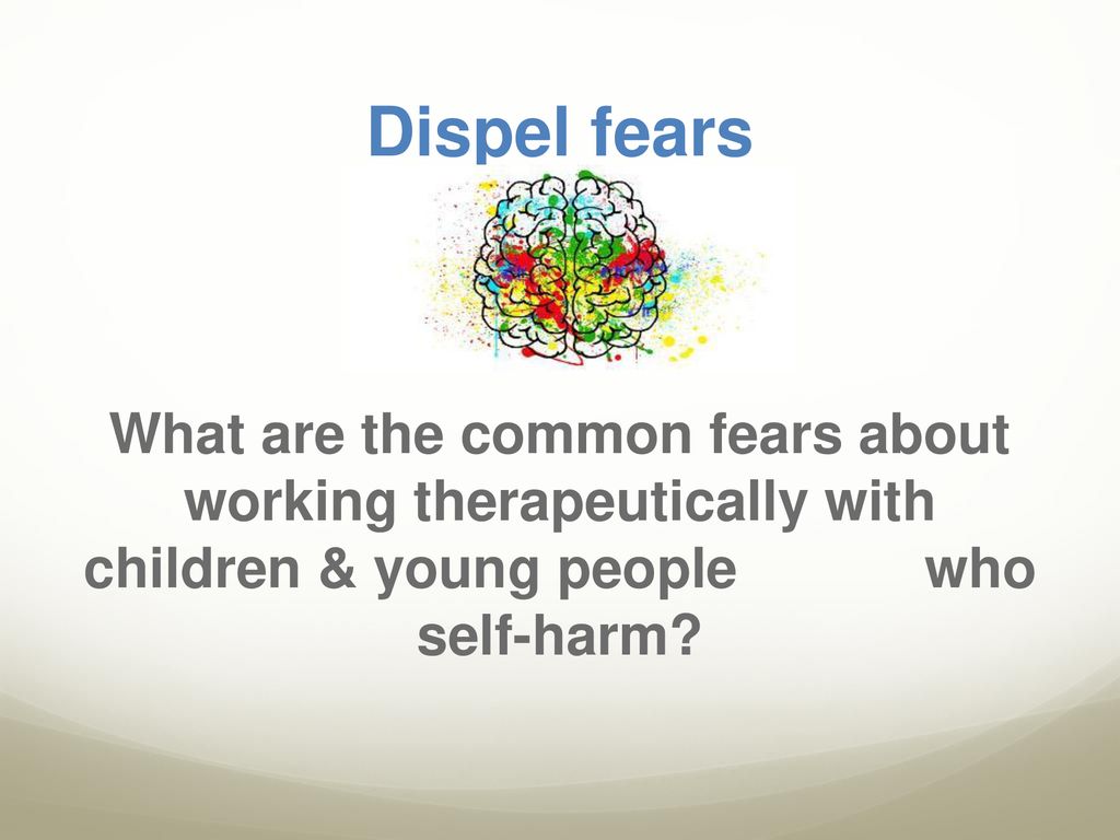 Dispel fears What are the common fears about working therapeutically with children & young people who self-harm