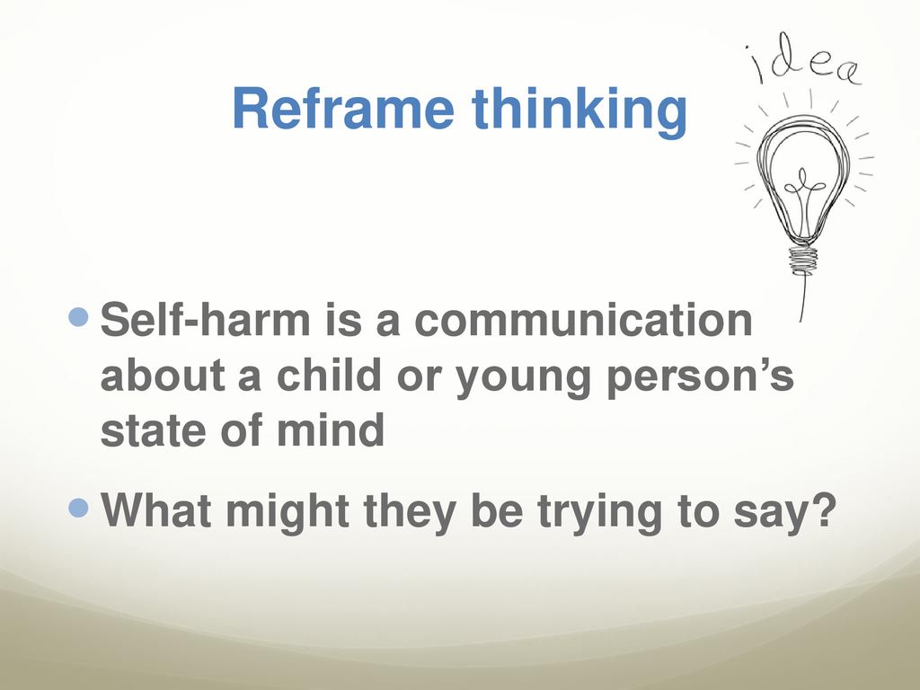 Reframe thinking Self-harm is a communication about a child or young person’s state of mind.