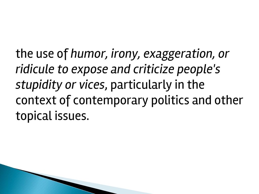the use of humor, irony, exaggeration, or ridicule to expose and criticize people s stupidity or vices, particularly in the context of contemporary politics and other topical issues.