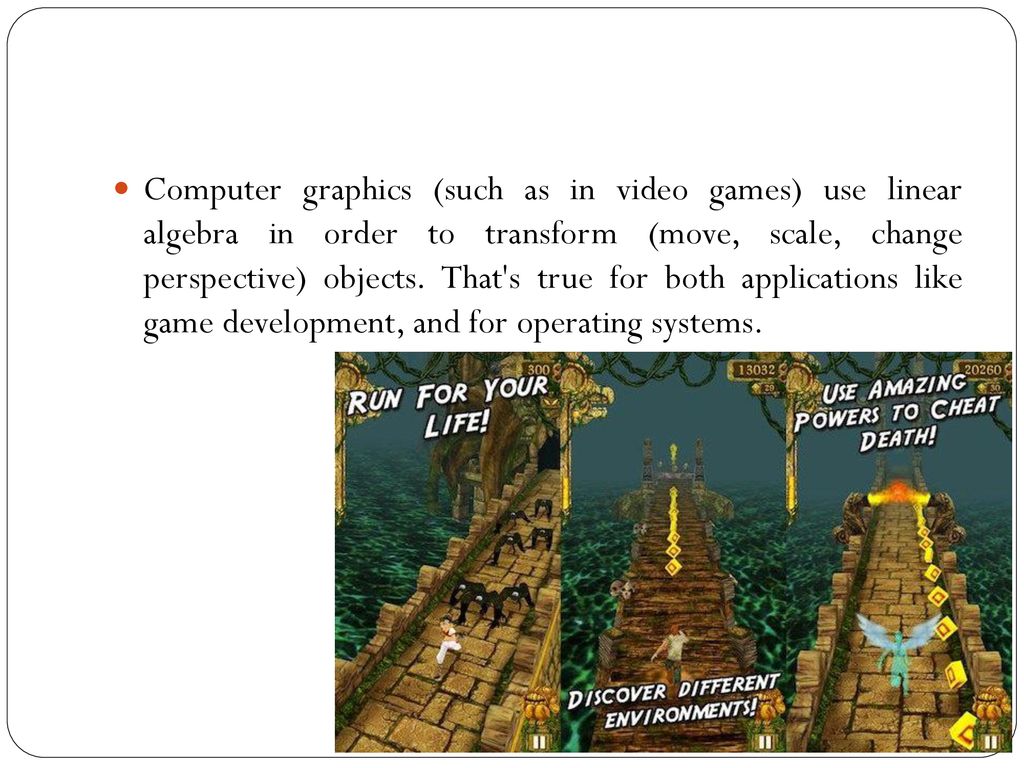 Computer graphics (such as in video games) use linear algebra in order to transform (move, scale, change perspective) objects.