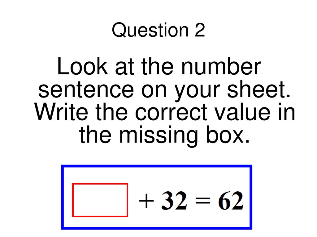 Question 2 Look at the number sentence on your sheet. Write the correct value in the missing box.