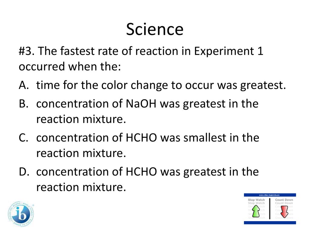 Science #3. The fastest rate of reaction in Experiment 1 occurred when the: time for the color change to occur was greatest.