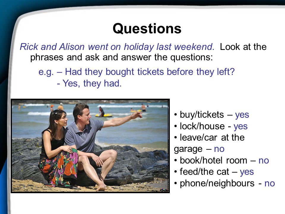 Questions Rick and Alison went on holiday last weekend. Look at the phrases and ask and answer the questions: