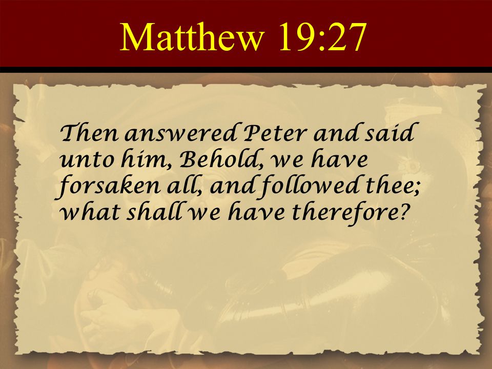 Matthew 19:27 Then answered Peter and said unto him, Behold, we have forsaken all, and followed thee; what shall we have therefore