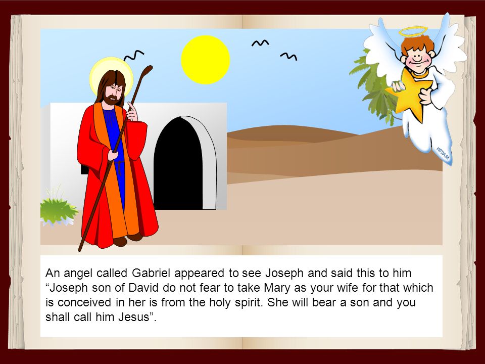 An angel called Gabriel appeared to see Joseph and said this to him Joseph son of David do not fear to take Mary as your wife for that which is conceived in her is from the holy spirit.