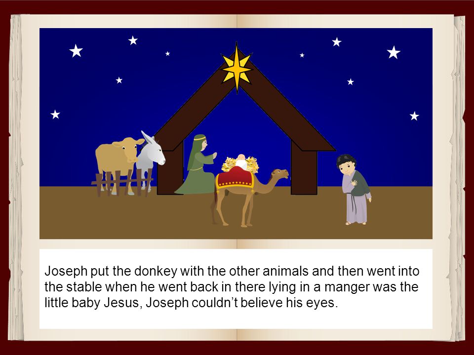 Joseph put the donkey with the other animals and then went into the stable when he went back in there lying in a manger was the little baby Jesus, Joseph couldn’t believe his eyes.
