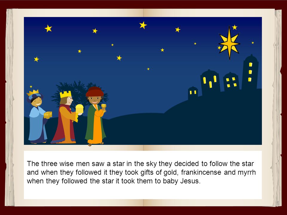 The three wise men saw a star in the sky they decided to follow the star and when they followed it they took gifts of gold, frankincense and myrrh when they followed the star it took them to baby Jesus.