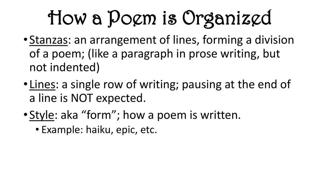 How a Poem is Organized Stanzas: an arrangement of lines, forming a division of a poem; (like a paragraph in prose writing, but not indented)