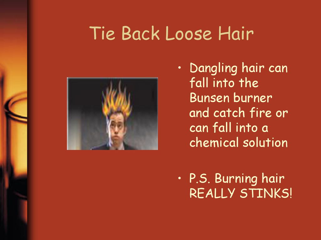 Tie Back Loose Hair Dangling hair can fall into the Bunsen burner and catch fire or can fall into a chemical solution.
