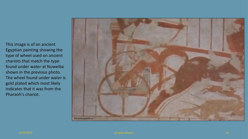 This image is of an ancient Egyptian painting showing the type of wheel used on ancient chariots that match the type found under water at Nuweiba shown in the previous photo. The wheel found under water is gold plated which most likely indicates that it was from the Pharaoh s chariot.