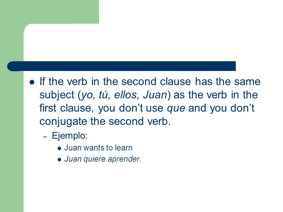 If the verb in the second clause has the same subject (yo, tú, ellos, Juan) as the verb in the first clause, you don’t use que and you don’t conjugate the second verb.