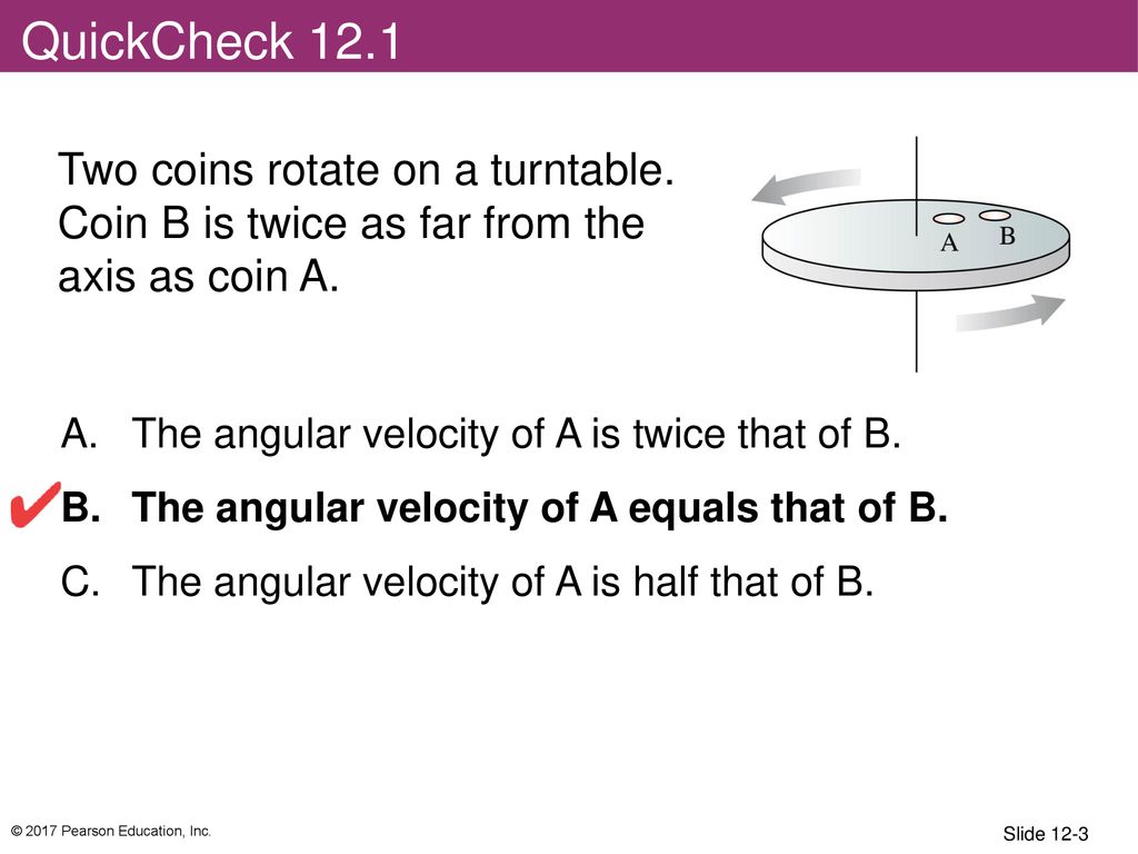 QuickCheck 12.1 Two coins rotate on a turntable. Coin B is twice as far from the axis as coin A. The angular velocity of A is twice that of B.