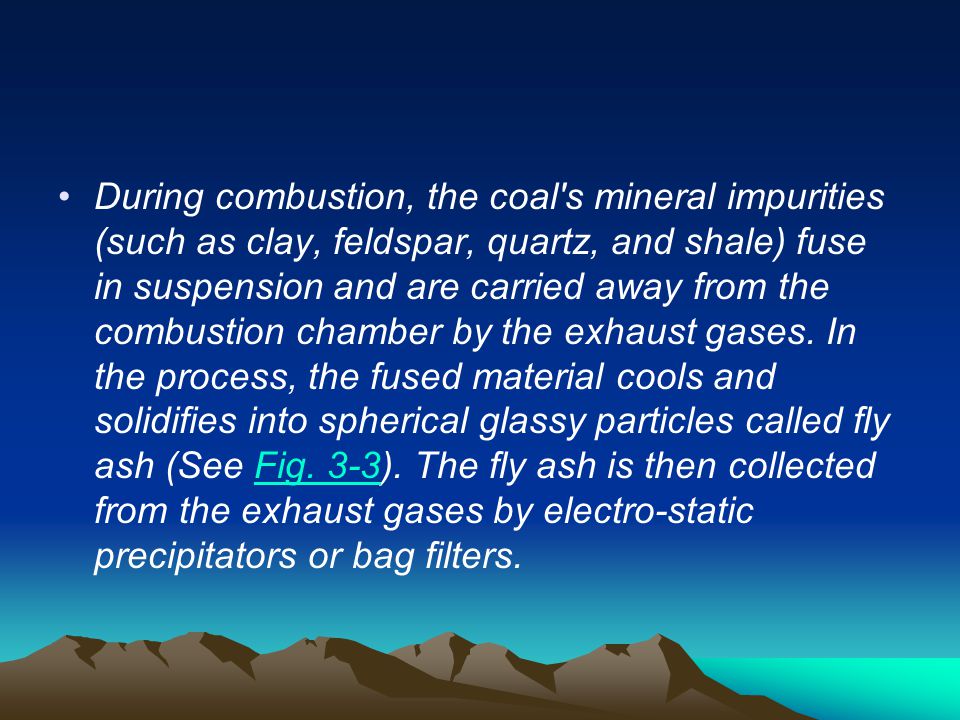 During combustion, the coal s mineral impurities (such as clay, feldspar, quartz, and shale) fuse in suspension and are carried away from the combustion chamber by the exhaust gases.