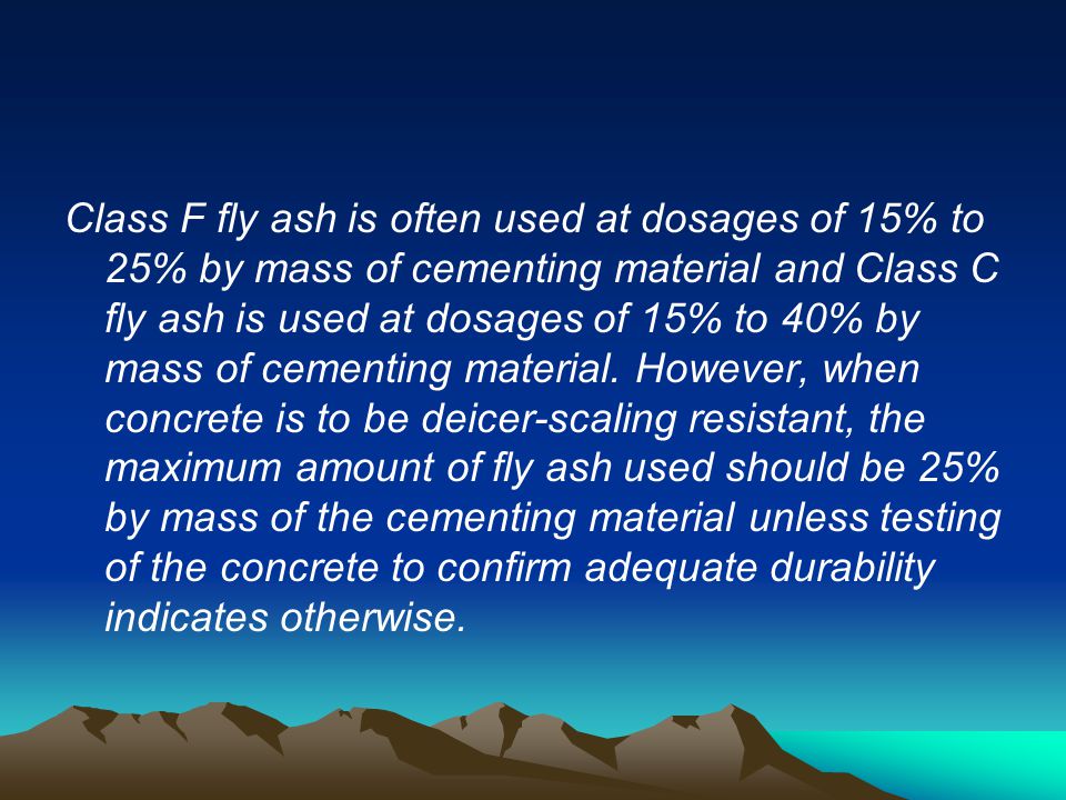 Class F fly ash is often used at dosages of 15% to 25% by mass of cementing material and Class C fly ash is used at dosages of 15% to 40% by mass of cementing material.