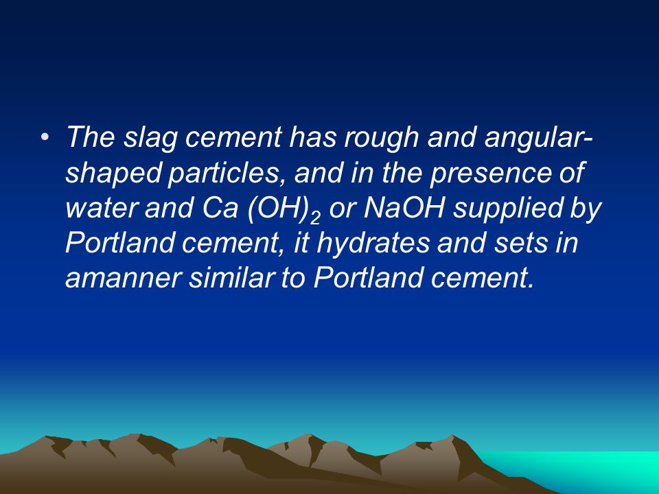 The slag cement has rough and angular-shaped particles, and in the presence of water and Ca (OH)2 or NaOH supplied by Portland cement, it hydrates and sets in amanner similar to Portland cement.