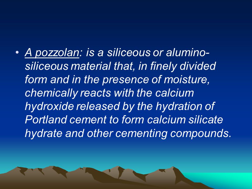 A pozzolan: is a siliceous or alumino-siliceous material that, in finely divided form and in the presence of moisture, chemically reacts with the calcium hydroxide released by the hydration of Portland cement to form calcium silicate hydrate and other cementing compounds.