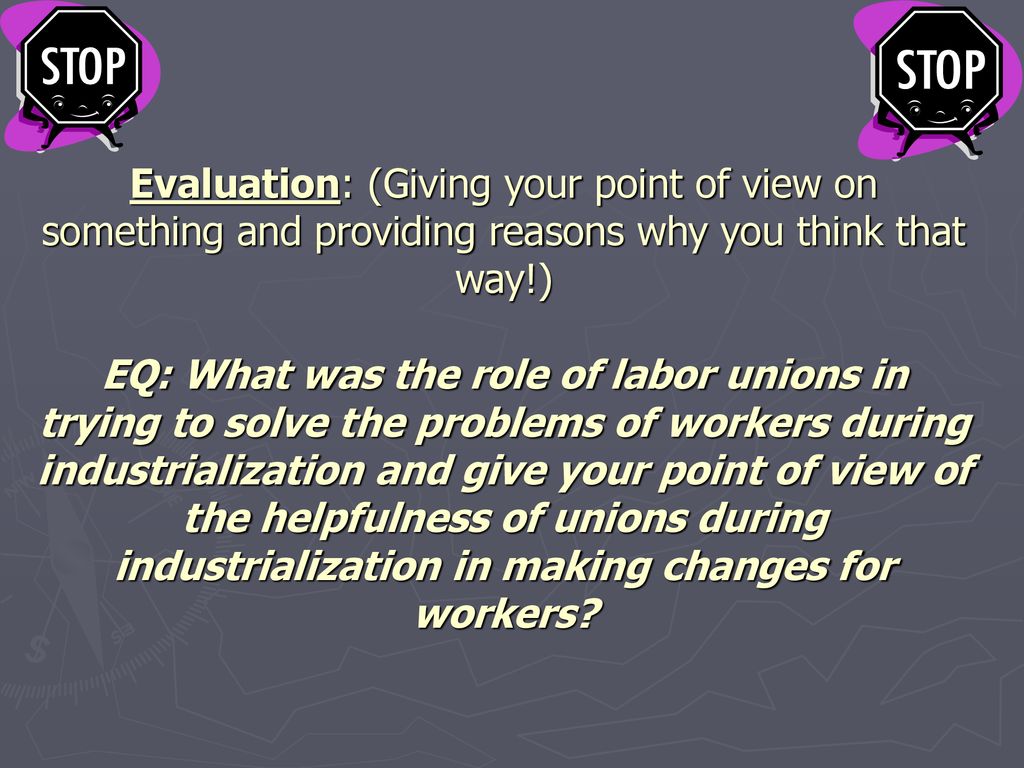 Evaluation: (Giving your point of view on something and providing reasons why you think that way!) EQ: What was the role of labor unions in trying to solve the problems of workers during industrialization and give your point of view of the helpfulness of unions during industrialization in making changes for workers