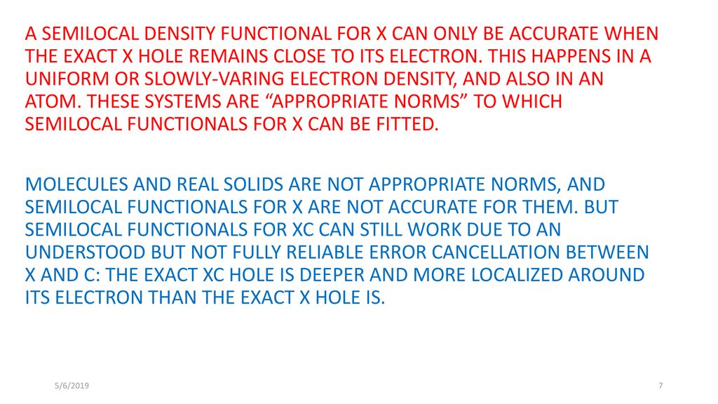A SEMILOCAL DENSITY FUNCTIONAL FOR X CAN ONLY BE ACCURATE WHEN THE EXACT X HOLE REMAINS CLOSE TO ITS ELECTRON. THIS HAPPENS IN A UNIFORM OR SLOWLY-VARING ELECTRON DENSITY, AND ALSO IN AN ATOM. THESE SYSTEMS ARE APPROPRIATE NORMS TO WHICH SEMILOCAL FUNCTIONALS FOR X CAN BE FITTED. MOLECULES AND REAL SOLIDS ARE NOT APPROPRIATE NORMS, AND SEMILOCAL FUNCTIONALS FOR X ARE NOT ACCURATE FOR THEM. BUT SEMILOCAL FUNCTIONALS FOR XC CAN STILL WORK DUE TO AN UNDERSTOOD BUT NOT FULLY RELIABLE ERROR CANCELLATION BETWEEN X AND C: THE EXACT XC HOLE IS DEEPER AND MORE LOCALIZED AROUND ITS ELECTRON THAN THE EXACT X HOLE IS.