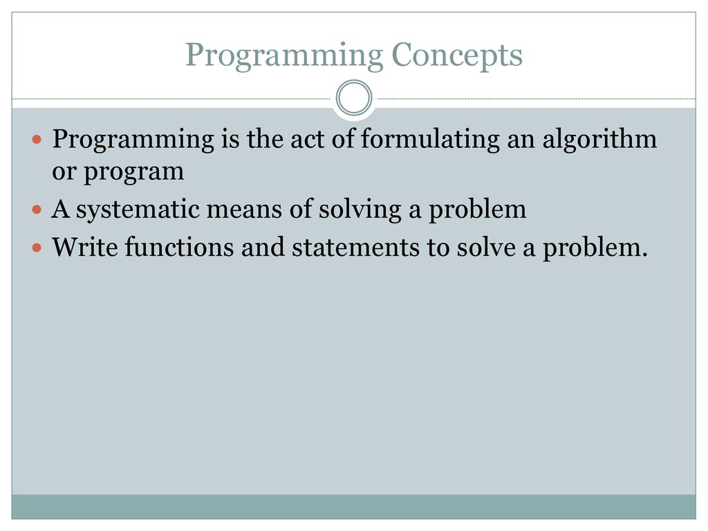 Programming Concepts Programming is the act of formulating an algorithm or program. A systematic means of solving a problem.