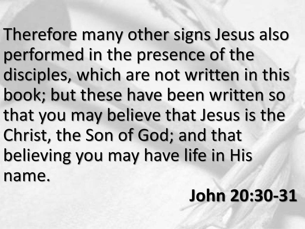 Therefore many other signs Jesus also performed in the presence of the disciples, which are not written in this book; but these have been written so that you may believe that Jesus is the Christ, the Son of God; and that believing you may have life in His name.