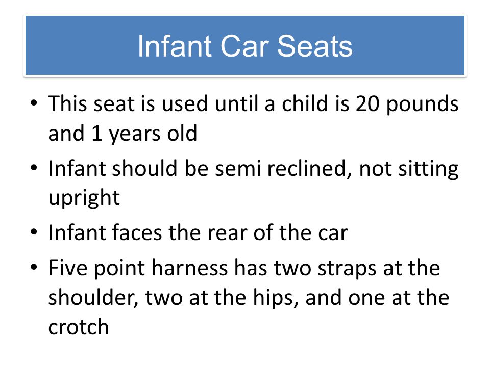 Infant Car Seats This seat is used until a child is 20 pounds and 1 years old. Infant should be semi reclined, not sitting upright.