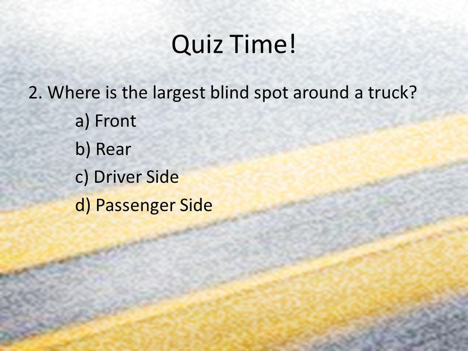 Quiz Time. 2. Where is the largest blind spot around a truck.