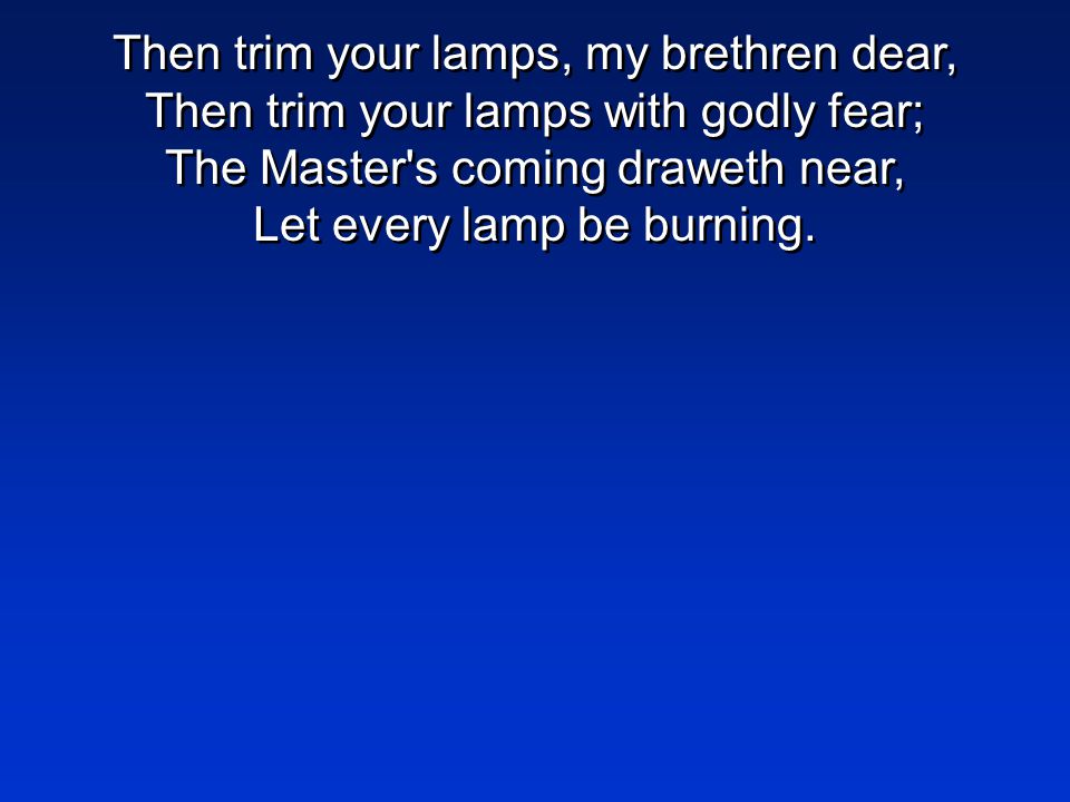 Then trim your lamps, my brethren dear, Then trim your lamps with godly fear; The Master s coming draweth near, Let every lamp be burning.