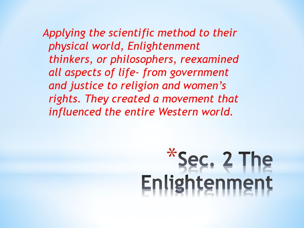 Applying the scientific method to their physical world, Enlightenment thinkers, or philosophers, reexamined all aspects of life- from government and justice to religion and women’s rights. They created a movement that influenced the entire Western world.