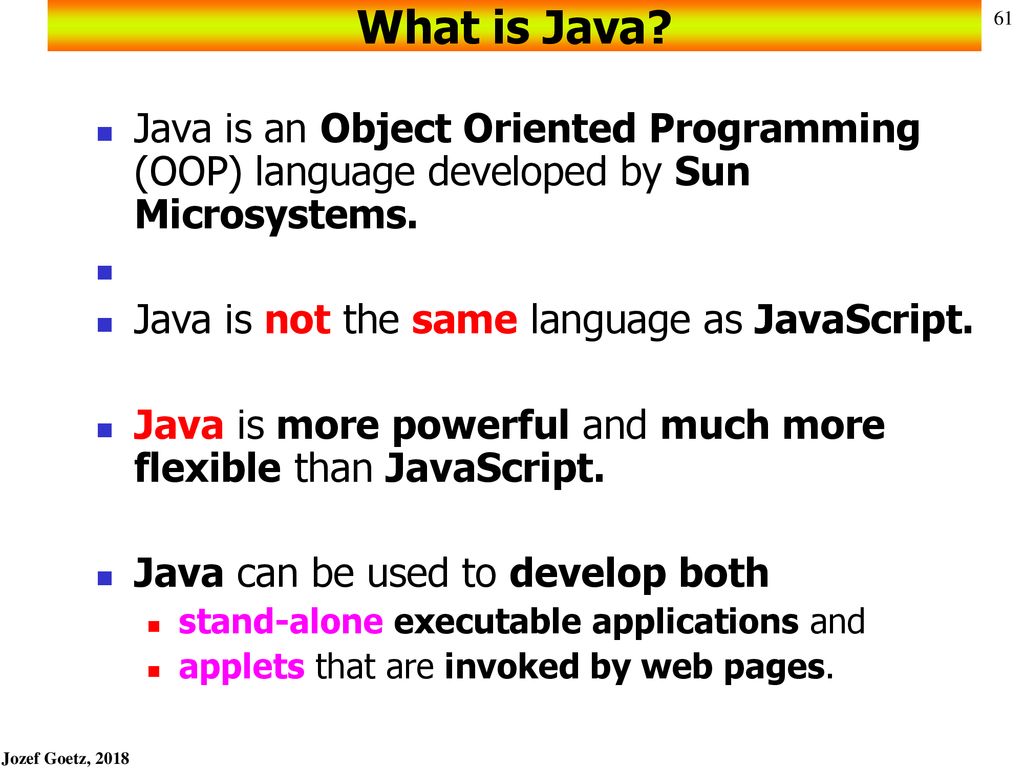 What is Java Java is an Object Oriented Programming (OOP) language developed by Sun Microsystems. Java is not the same language as JavaScript.