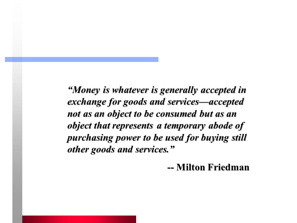Money is whatever is generally accepted in exchange for goods and services—accepted not as an object to be consumed but as an object that represents a temporary abode of purchasing power to be used for buying still other goods and services.