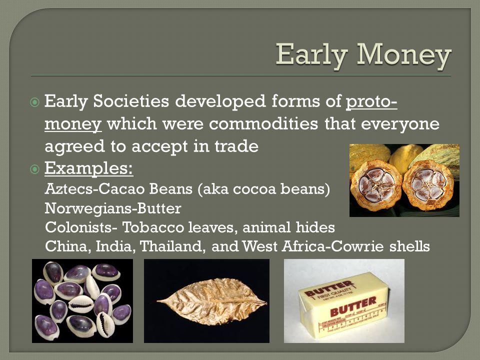 Early Money Early Societies developed forms of proto-money which were commodities that everyone agreed to accept in trade.