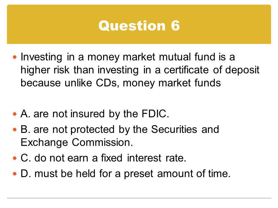 Question 6 Investing in a money market mutual fund is a higher risk than investing in a certificate of deposit because unlike CDs, money market funds.