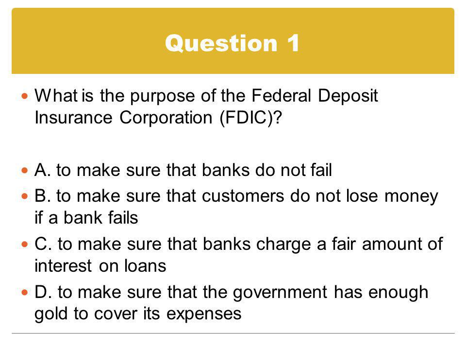 Question 1 What is the purpose of the Federal Deposit Insurance Corporation (FDIC) A. to make sure that banks do not fail.