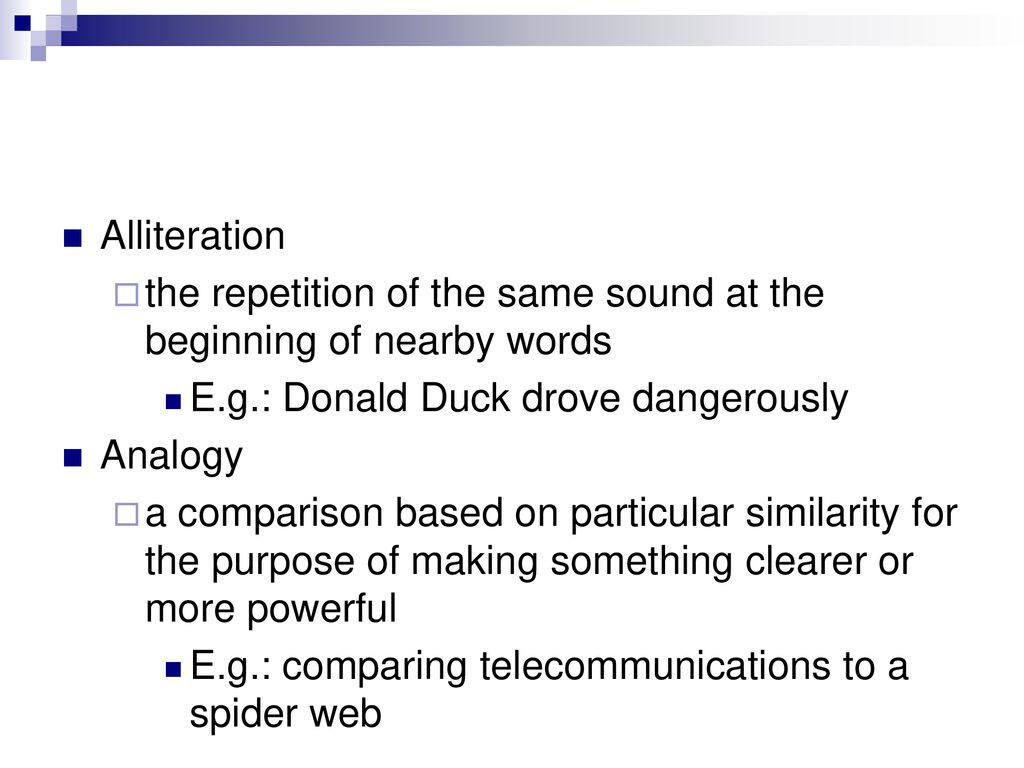 Alliteration the repetition of the same sound at the beginning of nearby words. E.g.: Donald Duck drove dangerously.
