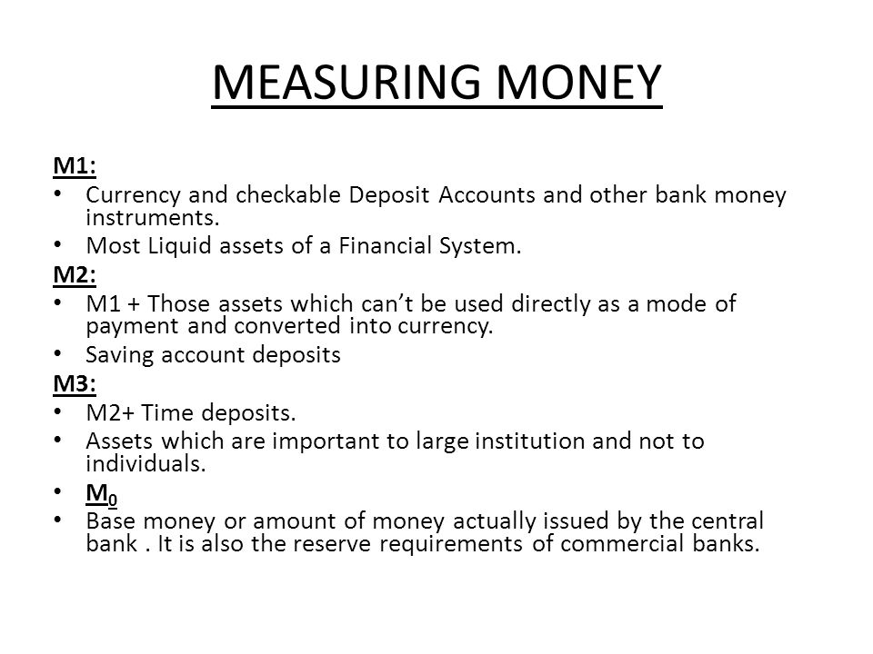 MEASURING MONEY M1: Currency and checkable Deposit Accounts and other bank money instruments. Most Liquid assets of a Financial System.