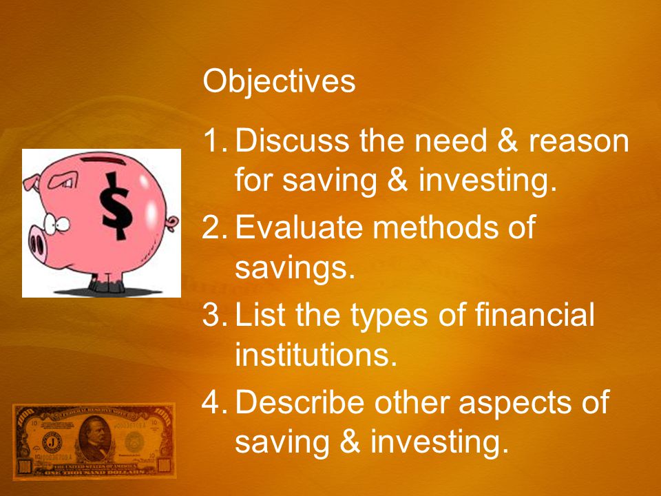 Objectives Discuss the need & reason for saving & investing. Evaluate methods of savings. List the types of financial institutions.