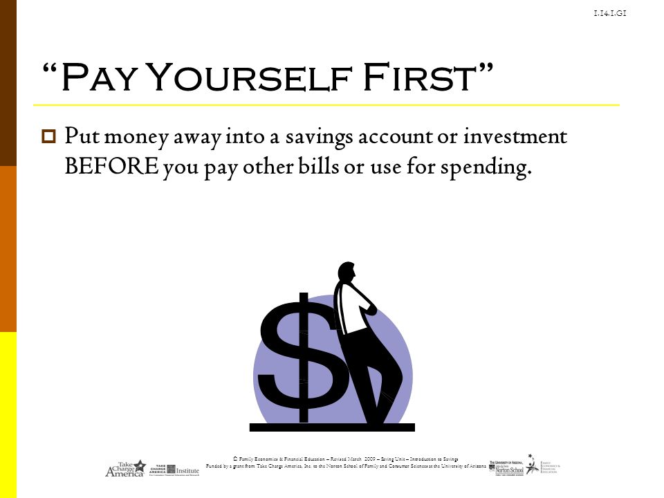 Pay Yourself First Put money away into a savings account or investment BEFORE you pay other bills or use for spending.