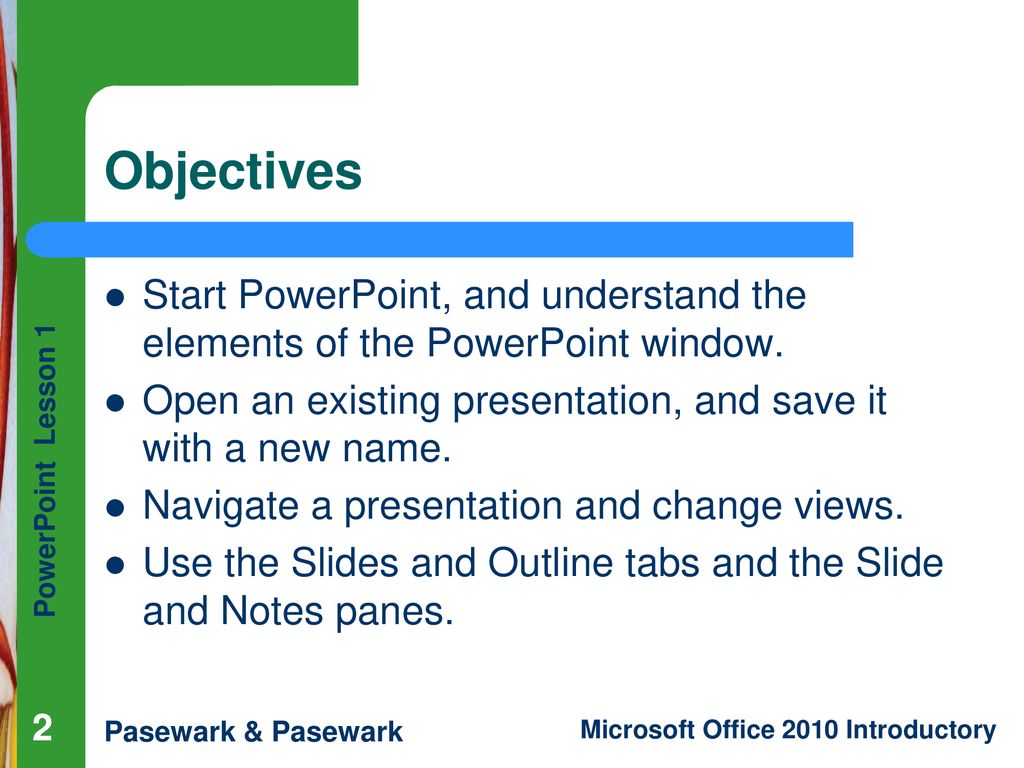 Objectives Start PowerPoint, and understand the elements of the PowerPoint window. Open an existing presentation, and save it with a new name.